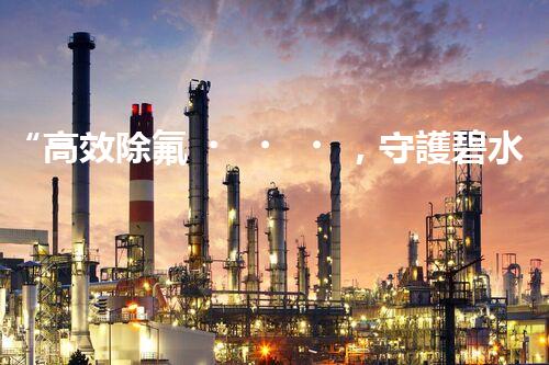 “高效除氟，守護碧水藍天——廢水中氟離子處理新篇章”